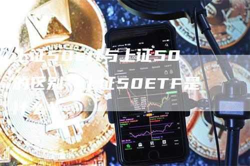 上证50etf与上证50的区别（上证50ETF是什么）