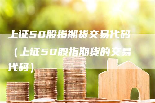 上证50股指期货交易代码（上证50股指期货的交易代码）