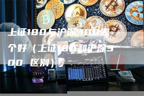 上证180与沪深300哪个好（上证180和沪深300 区别）