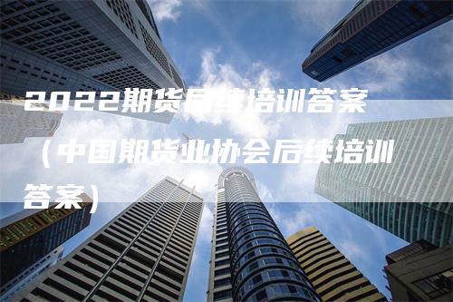 2022期货后续培训答案（中国期货业协会后续培训答案）