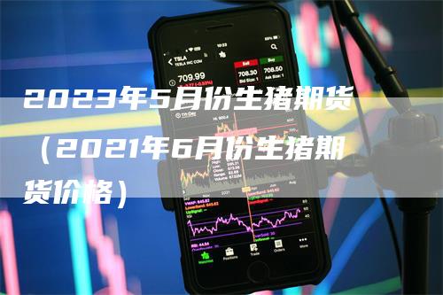 2023年5月份生猪期货（2021年6月份生猪期货价格）