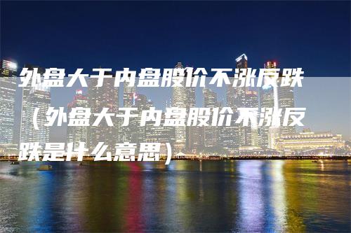 外盘大于内盘股价不涨反跌（外盘大于内盘股价不涨反跌是什么意思）