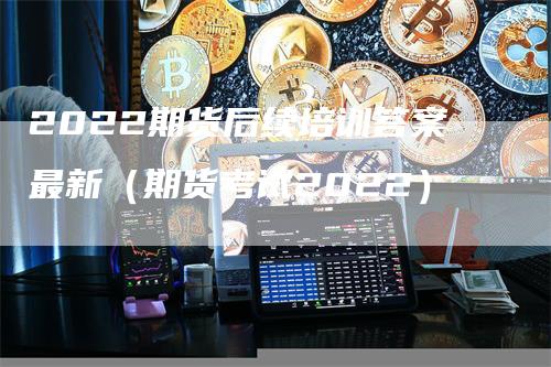 2022期货后续培训答案最新（期货考试2022）