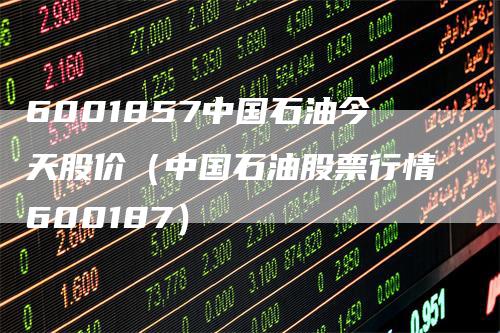 6001857中国石油今天股价（中国石油股票行情600187）