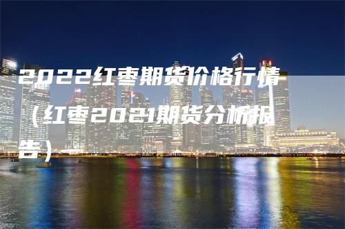 2022红枣期货价格行情（红枣2021期货分析报告）