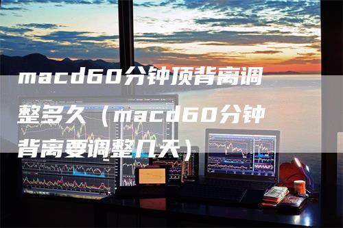 macd60分钟顶背离调整多久（macd60分钟背离要调整几天）