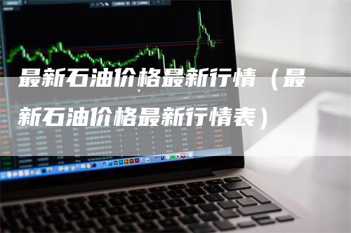 最新石油价格最新行情（最新石油价格最新行情表）