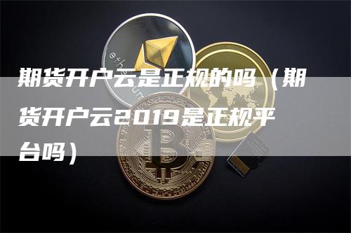 期货开户云是正规的吗（期货开户云2019是正规平台吗）