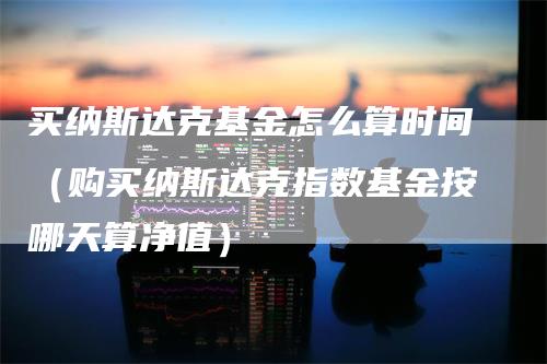 买纳斯达克基金怎么算时间（购买纳斯达克指数基金按哪天算净值）