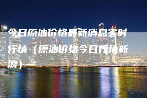 今日原油价格最新消息实时行情（原油价格今日行情新浪）