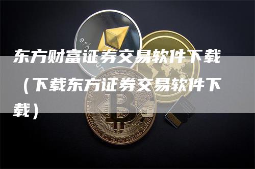 东方财富证券交易软件下载（下载东方证券交易软件下载）