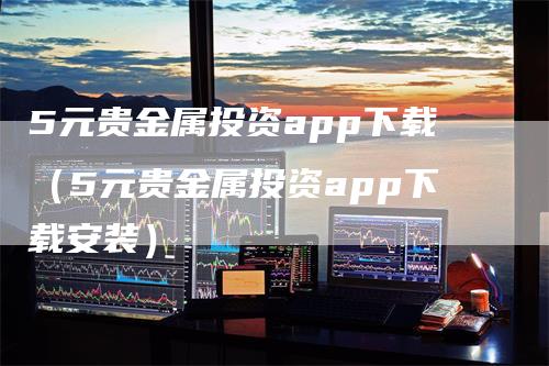 5元贵金属投资app下载（5元贵金属投资app下载安装）