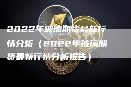 2022年玻璃期货最新行情分析（2022年玻璃期货最新行情分析报告）