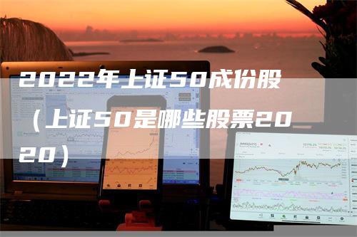 2022年上证50成份股（上证50是哪些股票2020）