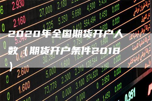 2020年全国期货开户人数（期货开户条件2018）