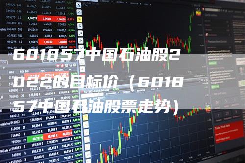 601857中国石油股2022的目标价（601857中国石油股票走势）