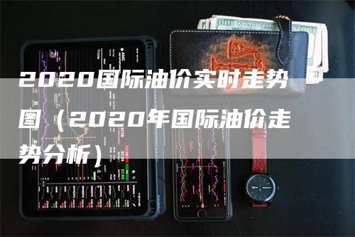 2020国际油价实时走势图（2020年国际油价走势分析）