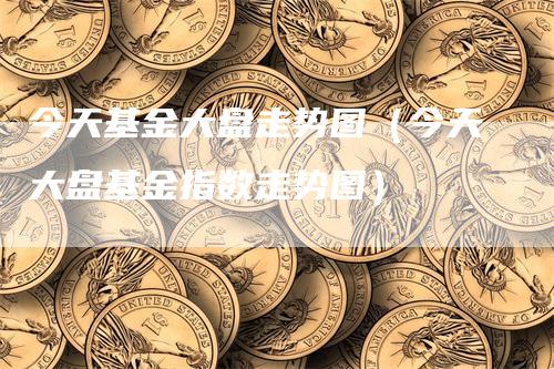 今天基金大盘走势图（今天大盘基金指数走势图）