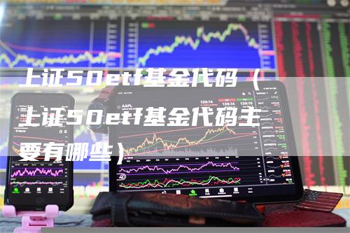 上证50etf基金代码（上证50etf基金代码主要有哪些）