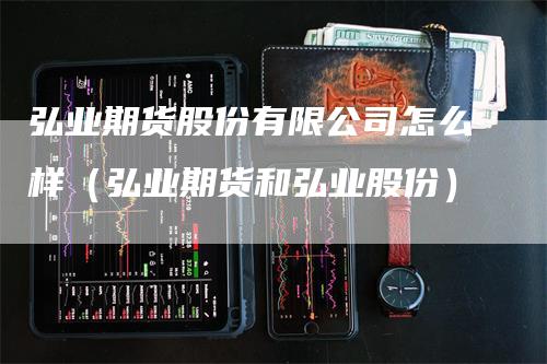 弘业期货股份有限公司怎么样（弘业期货和弘业股份）