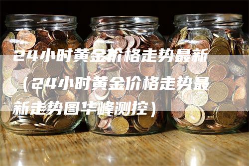 24小时黄金价格走势最新（24小时黄金价格走势最新走势图华峰测控）