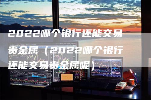 2022哪个银行还能交易贵金属（2022哪个银行还能交易贵金属呢）