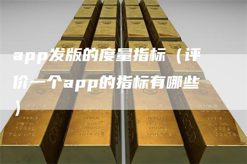 app发版的度量指标（评价一个app的指标有哪些）