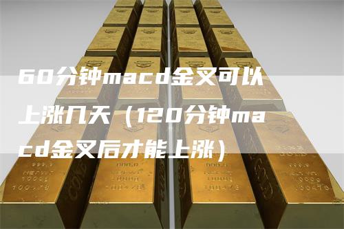 60分钟macd金叉可以上涨几天（120分钟macd金叉后才能上涨）