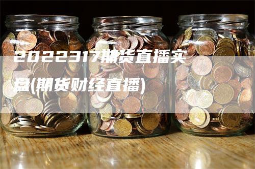 2022317期货直播实盘(期货财经直播)