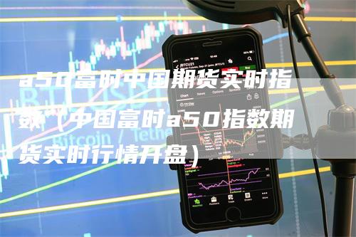 a50富时中国期货实时指数（中国富时a50指数期货实时行情开盘）