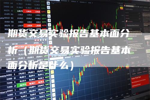 期货交易实验报告基本面分析（期货交易实验报告基本面分析是什么）