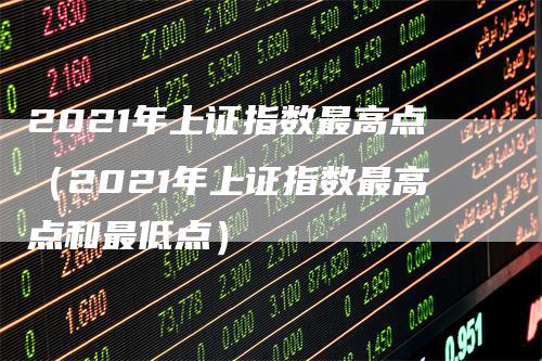 2021年上证指数最高点（2021年上证指数最高点和最低点）