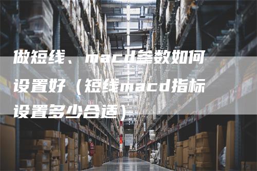 做短线、macd参数如何设置好（短线macd指标设置多少合适）