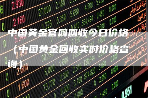 中国黄金官网回收今日价格（中国黄金回收实时价格查询）