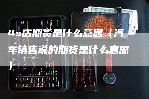 4s店期货是什么意思（汽车销售说的期货是什么意思）