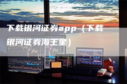 下载银河证券app（下载银河证券海王星）