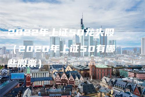 2022年上证50龙头股（2020年上证50有哪些股票）