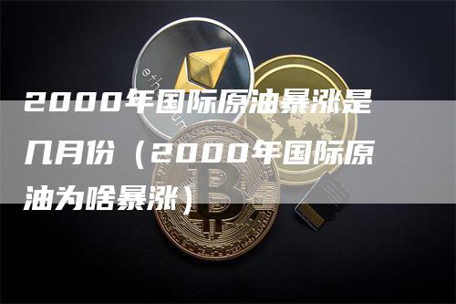 2000年国际原油暴涨是几月份（2000年国际原油为啥暴涨）