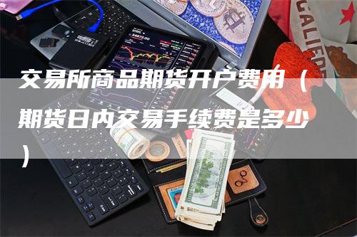 交易所商品期货开户费用（期货日内交易手续费是多少）