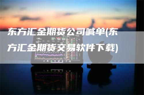 东方汇金期货公司喊单(东方汇金期货交易软件下载)