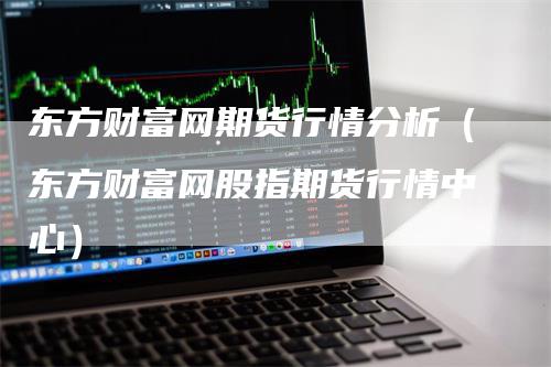 东方财富网期货行情分析（东方财富网股指期货行情中心）