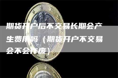 期货开户后不交易长期会产生费用吗（期货开户不交易会不会作废）