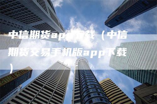 中信期货app下载（中信期货交易手机版app下载）