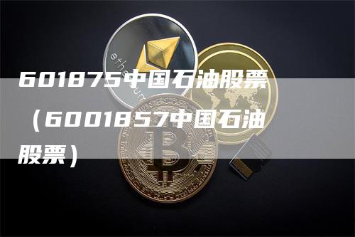 601875中国石油股票（6001857中国石油股票）