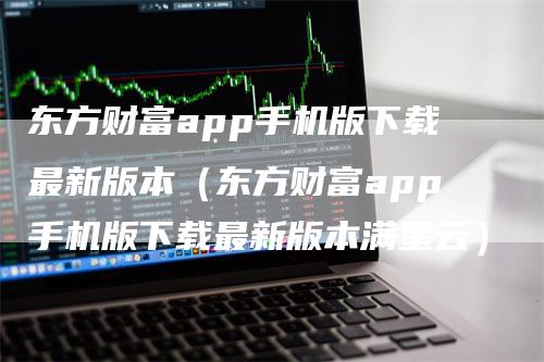 东方财富app手机版下载最新版本（东方财富app手机版下载最新版本满星云）