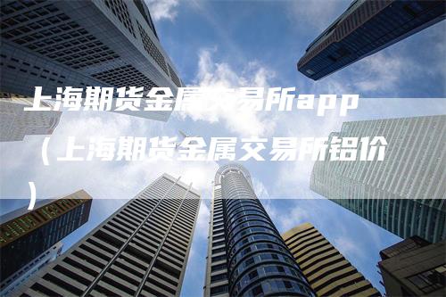 上海期货金属交易所app（上海期货金属交易所铝价）