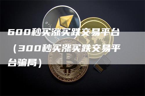 600秒买涨买跌交易平台（300秒买涨买跌交易平台骗局）