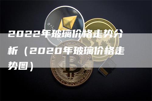 2022年玻璃价格走势分析（2020年玻璃价格走势图）