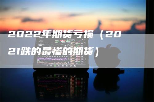 2022年期货亏损（2021跌的最惨的期货）