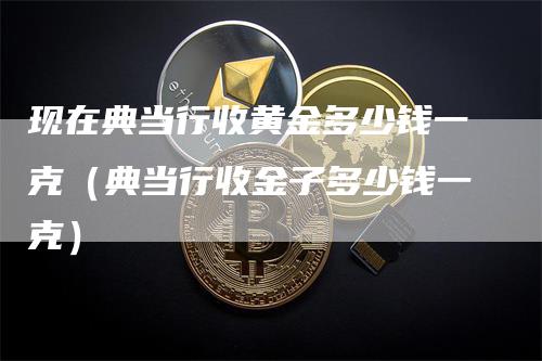 现在典当行收黄金多少钱一克（典当行收金子多少钱一克）